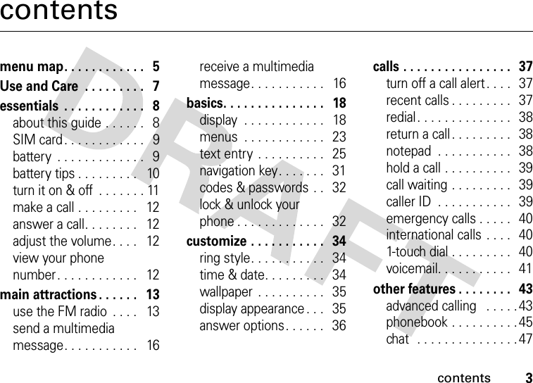 contents3contentsmenu map. . . . . . . . . . . .   5Use and Care  . . . . . . . . .   7essentials  . . . . . . . . . . . .   8about this guide . . . . . .   8SIM card . . . . . . . . . . . .   9battery  . . . . . . . . . . . . .   9battery tips . . . . . . . . .   10turn it on &amp; off  . . . . . . . 11make a call . . . . . . . . .   12answer a call. . . . . . . .   12adjust the volume. . . .   12view your phone number. . . . . . . . . . . .   12main attractions . . . . . .   13use the FM radio  . . . .   13send a multimedia message. . . . . . . . . . .   16receive a multimedia message. . . . . . . . . . .   16basics. . . . . . . . . . . . . . .   18display  . . . . . . . . . . . .   18menus  . . . . . . . . . . . .   23text entry  . . . . . . . . . .   25navigation key. . . . . . .   31codes &amp; passwords . .   32lock &amp; unlock your phone . . . . . . . . . . . . .   32customize . . . . . . . . . . .   34ring style. . . . . . . . . . .   34time &amp; date. . . . . . . . .   34wallpaper  . . . . . . . . . .   35display appearance . . .   35answer options. . . . . .   36calls . . . . . . . . . . . . . . . .   37turn off a call alert . . . .   37recent calls . . . . . . . . .   37redial. . . . . . . . . . . . . .   38return a call. . . . . . . . .   38notepad  . . . . . . . . . . .   38hold a call . . . . . . . . . .   39call waiting . . . . . . . . .   39caller ID  . . . . . . . . . . .   39emergency calls . . . . .   40international calls . . . .   401-touch dial . . . . . . . . .   40voicemail. . . . . . . . . . .   41other features . . . . . . . .   43advanced calling   . . . . . 43phonebook . . . . . . . . . . 45chat  . . . . . . . . . . . . . . . 47