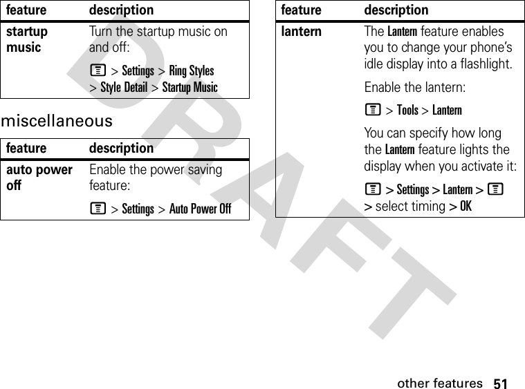 51other featuresDRAFT miscellaneousstartup musicTurn the startup music on and off:M &gt;Settings &gt;Ring Styles &gt;Style Detail &gt;Startup Musicfeature descriptionauto power offEnable the power saving feature:M &gt;Settings &gt;Auto Power Offfeature descriptionlanternThe Lantern feature enables you to change your phone’s idle display into a flashlight.Enable the lantern:M &gt; Tools &gt;LanternYou can specify how long the Lantern feature lights the display when you activate it:M &gt; Settings &gt; Lantern &gt; M &gt; select timing &gt; OKfeature description