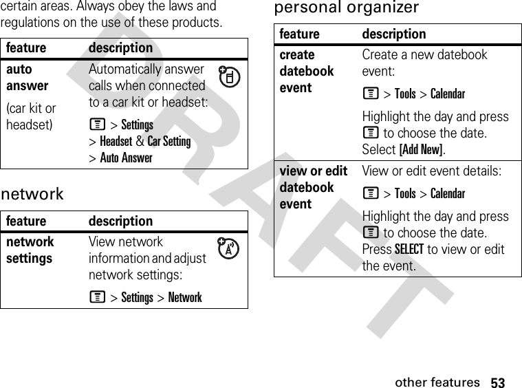 53other featuresDRAFT certain areas. Always obey the laws and regulations on the use of these products. network personal organizer feature descriptionauto answer(car kit or headset)Automatically answer calls when connected to a car kit or headset:M &gt;Settings &gt;Headset&amp;Car Setting &gt;Auto Answerfeature descriptionnetwork settings View network information and adjust network settings:M &gt;Settings &gt;Networkfeature descriptioncreate datebook event Create a new datebook event:M &gt;Tools &gt;CalendarHighlight the day and press M to choose the date. Select [Add New].view or edit datebook eventView or edit event details:M &gt;Tools &gt;CalendarHighlight the day and press M to choose the date. Press SELECT to view or edit the event.