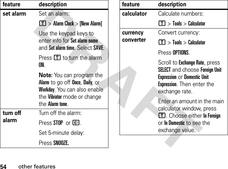 54other featuresDRAFT set alarmSet an alarm:M &gt;Alarm Clock &gt; [New Alarm]Use the keypad keys to enter info for Set alarm name and Set alarm time. Select SAVE.Press M to turn the alarm ON.Note: You can program the Alarm to go off Once, Daily, or Workday. You can also enable the Vibrator mode or change the Alarm tone.turn off alarm Turn off the alarm:Press STOP or N.Set 5-minute delay:Press SNOOZE.feature descriptioncalculatorCalculate numbers:M &gt;Tools &gt;Calculatorcurrency converter Convert currency:M &gt;Tools &gt;CalculatorPress OPTIONS.Scroll to Exchange Rate, press SELECT and choose Foreign Unit Expression or Domestic Unit Expression. Then enter the exchange rate. Enter an amount in the main calculator window, press M. Choose either In Foreign or In Domestic to see the exchange value.feature description