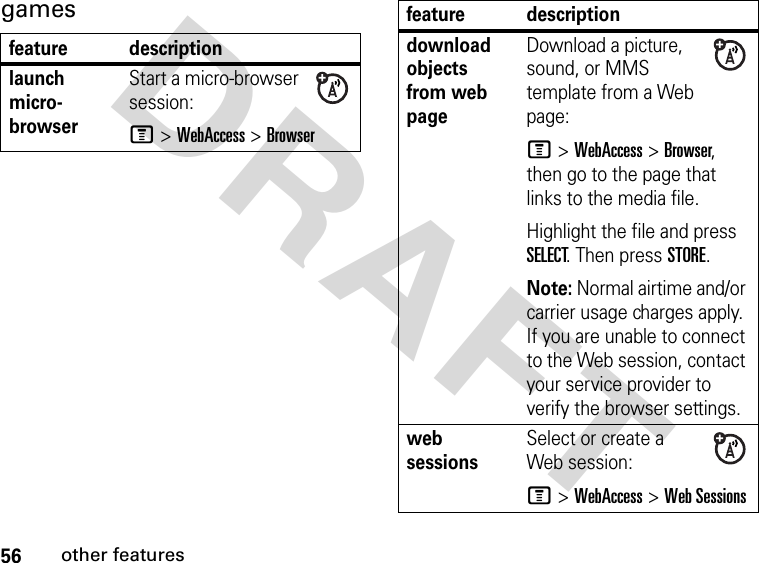 56other featuresDRAFT gamesfeature descriptionlaunch micro-browserStart a micro-browser session:M &gt;WebAccess &gt;Browserdownload objects from web page Download a picture, sound, or MMS template from a Web page:M &gt; WebAccess &gt; Browser, then go to the page that links to the media file.Highlight the file and press SELECT. Then press STORE.Note: Normal airtime and/or carrier usage charges apply. If you are unable to connect to the Web session, contact your service provider to verify the browser settings.web sessions Select or create a Web session:M &gt;WebAccess &gt;Web Sessionsfeature description