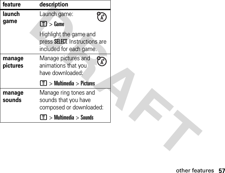 57other featuresDRAFT launch game Launch game:M &gt;GameHighlight the game and press SELECT. Instructions are included for each game.manage picturesManage pictures and animations that you have downloaded:M &gt;Multimedia &gt;Picturesmanage sounds Manage ring tones and sounds that you have composed or downloaded:M &gt;Multimedia &gt;Soundsfeature description