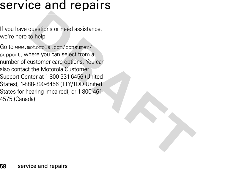 58service and repairsDRAFT service and repairsIf you have questions or need assistance, we&apos;re here to help.Go to www.motorola.com/consumer/support, where you can select from a number of customer care options. You can also contact the Motorola Customer Support Center at 1-800-331-6456 (United States), 1-888-390-6456 (TTY/TDD United States for hearing impaired), or 1-800-461-4575 (Canada).