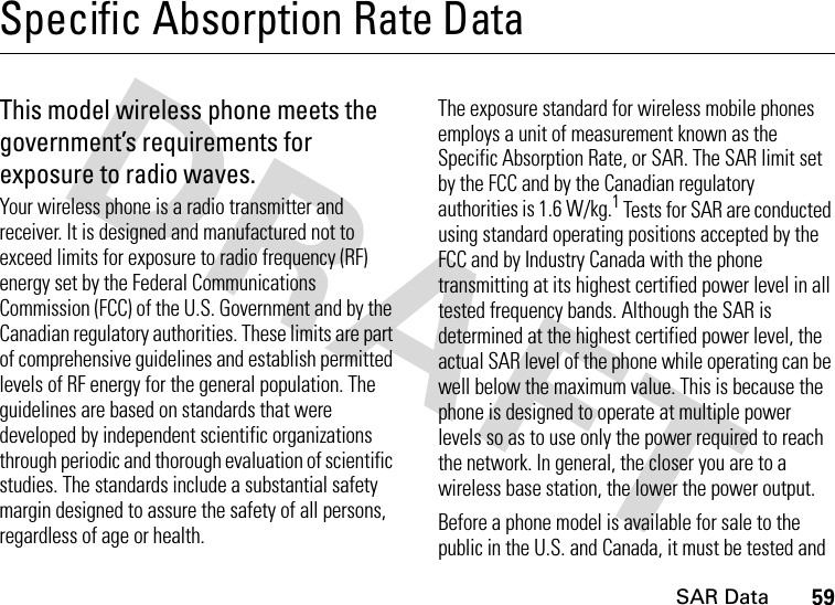 SAR Data59Specific Absorption Rate DataSAR DataThis model wireless phone meets the government’s requirements for exposure to radio waves.Your wireless phone is a radio transmitter and receiver. It is designed and manufactured not to exceed limits for exposure to radio frequency (RF) energy set by the Federal Communications Commission (FCC) of the U.S. Government and by the Canadian regulatory authorities. These limits are part of comprehensive guidelines and establish permitted levels of RF energy for the general population. The guidelines are based on standards that were developed by independent scientific organizations through periodic and thorough evaluation of scientific studies. The standards include a substantial safety margin designed to assure the safety of all persons, regardless of age or health.The exposure standard for wireless mobile phones employs a unit of measurement known as the Specific Absorption Rate, or SAR. The SAR limit set by the FCC and by the Canadian regulatory authorities is 1.6 W/kg.1 Tests for SAR are conducted using standard operating positions accepted by the FCC and by Industry Canada with the phone transmitting at its highest certified power level in all tested frequency bands. Although the SAR is determined at the highest certified power level, the actual SAR level of the phone while operating can be well below the maximum value. This is because the phone is designed to operate at multiple power levels so as to use only the power required to reach the network. In general, the closer you are to a wireless base station, the lower the power output.Before a phone model is available for sale to the public in the U.S. and Canada, it must be tested and 