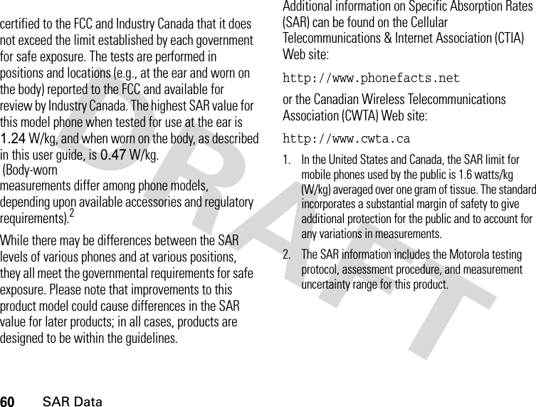 60SAR Datacertified to the FCC and Industry Canada that it does not exceed the limit established by each government for safe exposure. The tests are performed in positions and locations (e.g., at the ear and worn on the body) reported to the FCC and available for review by Industry Canada. The highest SAR value for this model phone when tested for use at the ear is 1.24 W/kg, and when worn on the body, as described in this user guide, is 0.47 W/kg.  (Body-worn measurements differ among phone models, depending upon available accessories and regulatory requirements).2While there may be differences between the SAR levels of various phones and at various positions, they all meet the governmental requirements for safe exposure. Please note that improvements to this product model could cause differences in the SAR value for later products; in all cases, products are designed to be within the guidelines.Additional information on Specific Absorption Rates (SAR) can be found on the Cellular Telecommunications &amp; Internet Association (CTIA) Web site:http://www.phonefacts.netor the Canadian Wireless Telecommunications Association (CWTA) Web site:http://www.cwta.ca1. In the United States and Canada, the SAR limit for mobile phones used by the public is 1.6 watts/kg (W/kg) averaged over one gram of tissue. The standard incorporates a substantial margin of safety to give additional protection for the public and to account for any variations in measurements.2. The SAR information includes the Motorola testing protocol, assessment procedure, and measurement uncertainty range for this product.