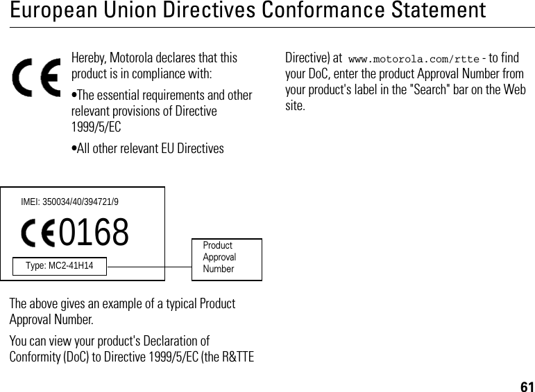 61European Union Directives Conformance StatementHereby, Motorola declares that this product is in compliance with:•The essential requirements and other relevant provisions of Directive 1999/5/EC•All other relevant EU DirectivesThe above gives an example of a typical Product Approval Number.You can view your product&apos;s Declaration of Conformity (DoC) to Directive 1999/5/EC (the R&amp;TTE Directive) at www.motorola.com/rtte - to find your DoC, enter the product Approval Number from your product&apos;s label in the &quot;Search&quot; bar on the Web site.IMEI: 350034/40/394721/90168Type: MC2-41H14ProductApproval Number