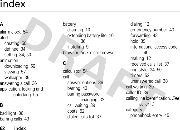 62indexindexAalarm clock  54alertcreating  50defined  34setting  34, 50animationdownloading  56viewing  57wallpaper  35answering a call  36application, locking and unlocking  55Bbacklight  36barring calls  43batterycharging  10extending battery life  10, 36installing  9browser. See micro-browserCcalculator  54callanswer options  36barring  43barring password, changing  32call waiting  39costs  52dialed calls list  37dialing  12emergency number  40forwarding  43hold  39international access code  40making  12received calls list  37ring style  34, 50timers  52unanswered call  38call waiting  39caller ID  39calling line identification. See caller IDcategoryphonebook entry  45