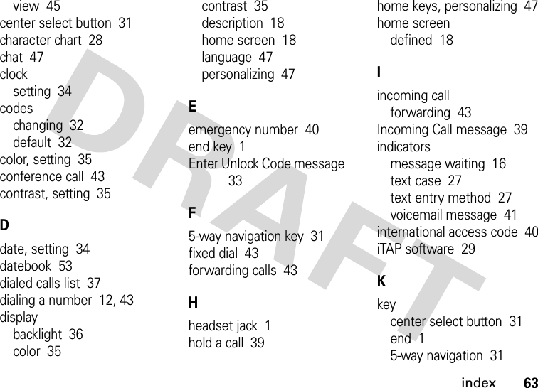 index63view  45center select button  31character chart  28chat  47clocksetting  34codeschanging  32default  32color, setting  35conference call  43contrast, setting  35Ddate, setting  34datebook  53dialed calls list  37dialing a number  12, 43displaybacklight  36color  35contrast  35description  18home screen  18language  47personalizing  47Eemergency number  40end key  1Enter Unlock Code message  33F5-way navigation key  31fixed dial  43forwarding calls  43Hheadset jack  1hold a call  39home keys, personalizing  47home screendefined  18Iincoming callforwarding  43Incoming Call message  39indicatorsmessage waiting  16text case  27text entry method  27voicemail message  41international access code  40iTAP software  29Kkeycenter select button  31end  15-way navigation  31