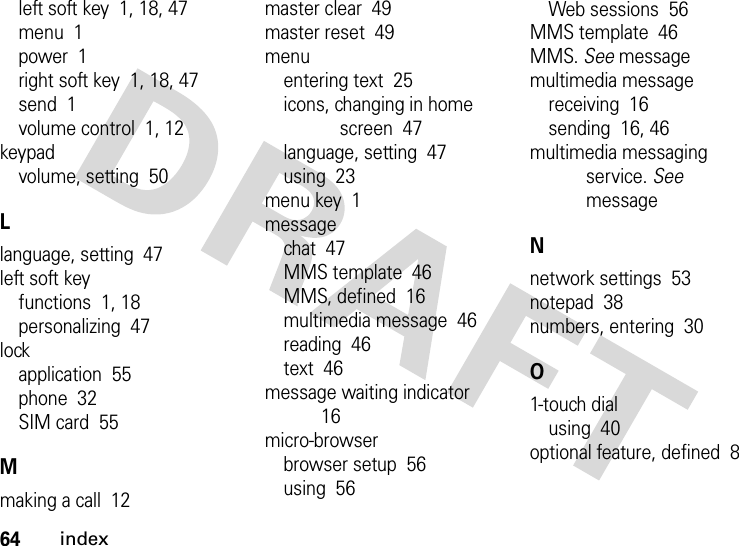 64indexleft soft key  1, 18, 47menu  1power  1right soft key  1, 18, 47send  1volume control  1, 12keypadvolume, setting  50Llanguage, setting  47left soft keyfunctions  1, 18personalizing  47lockapplication  55phone  32SIM card  55Mmaking a call  12master clear  49master reset  49menuentering text  25icons, changing in home screen  47language, setting  47using  23menu key  1messagechat  47MMS template  46MMS, defined  16multimedia message  46reading  46text  46message waiting indicator  16micro-browserbrowser setup  56using  56Web sessions  56MMS template  46MMS. See messagemultimedia messagereceiving  16sending  16, 46multimedia messaging service. See messageNnetwork settings  53notepad  38numbers, entering  30O1-touch dialusing  40optional feature, defined  8