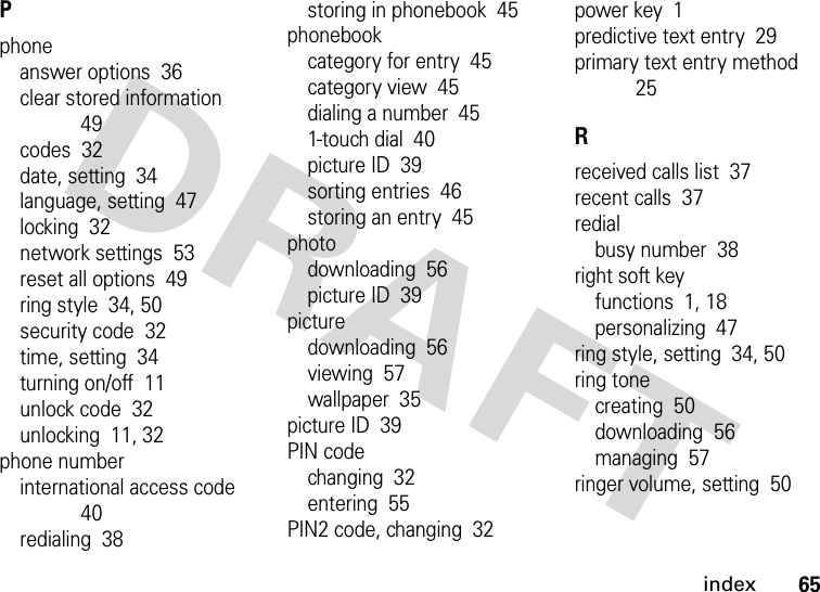 index65Pphoneanswer options  36clear stored information  49codes  32date, setting  34language, setting  47locking  32network settings  53reset all options  49ring style  34, 50security code  32time, setting  34turning on/off  11unlock code  32unlocking  11, 32phone numberinternational access code  40redialing  38storing in phonebook  45phonebookcategory for entry  45category view  45dialing a number  451-touch dial  40picture ID  39sorting entries  46storing an entry  45photodownloading  56picture ID  39picturedownloading  56viewing  57wallpaper  35picture ID  39PIN codechanging  32entering  55PIN2 code, changing  32power key  1predictive text entry  29primary text entry method  25Rreceived calls list  37recent calls  37redialbusy number  38right soft keyfunctions  1, 18personalizing  47ring style, setting  34, 50ring tonecreating  50downloading  56managing  57ringer volume, setting  50