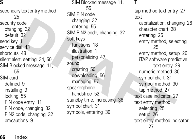 66indexSsecondary text entry method  25security codechanging  32default  32send key  1service dial  43shortcuts  48silent alert, setting  34, 50SIM Blocked message  11, 55SIM carddefined  9installing  9locking  55PIN code entry  11PIN code, changing  32PIN2 code, changing  32precautions  9SIM Blocked message  11, 55SIM PIN codechanging  32entering  55SIM PIN2 code, changing  32soft keysfunctions  18illustration  1personalizing  47soundcreating  50downloading  56managing  57speakerphonehandsfree  52standby time, increasing  36symbol chart  31symbols, entering  30Ttap method text entry  27textcapitalization, changing  26character chart  28entering  25entry method, selecting  25entry method, setup  26iTAP software predictive text entry  29numeric method  30symbol chart  31symbol method  30tap method  27text case indicator  27text entry methodselecting  25setup  26text entry method indicator  27