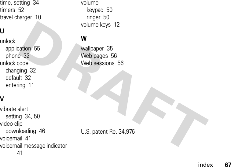 index67time, setting  34timers  52travel charger  10Uunlockapplication  55phone  32unlock codechanging  32default  32entering  11Vvibrate alertsetting  34, 50video clipdownloading  46voicemail  41voicemail message indicator  41volumekeypad  50ringer  50volume keys  12Wwallpaper  35Web pages  56Web sessions  56U.S. patent Re. 34,976