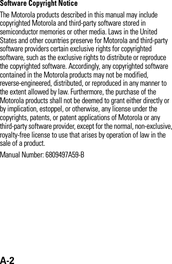 A-2 Software Copyright Notice The Motorola products described in this manual may include copyrighted Motorola and third-party software stored in semiconductor memories or other media. Laws in the United States and other countries preserve for Motorola and third-party software providers certain exclusive rights for copyrighted software, such as the exclusive rights to distribute or reproduce the copyrighted software. Accordingly, any copyrighted software contained in the Motorola products may not be modified, reverse-engineered, distributed, or reproduced in any manner to the extent allowed by law. Furthermore, the purchase of the Motorola products shall not be deemed to grant either directly or by implication, estoppel, or otherwise, any license under the copyrights, patents, or patent applications of Motorola or any third-party software provider, except for the normal, non-exclusive, royalty-free license to use that arises by operation of law in the sale of a product.Manual Number: 6809497A59-B