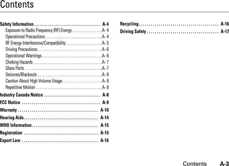 A-3ContentsContentsSafety Information . . . . . . . . . . . . . . . . . . . . . . . . . . . . . . . . .   A-4Exposure to Radio Frequency (RF) Energy . . . . . . . . . . . . . . .A- 4Operational Precautions  . . . . . . . . . . . . . . . . . . . . . . . . . . . .A- 4RF Energy Interference/Compatibility . . . . . . . . . . . . . . . . . .A- 5Driving Precautions . . . . . . . . . . . . . . . . . . . . . . . . . . . . . . . .A- 6Operational Warnings . . . . . . . . . . . . . . . . . . . . . . . . . . . . . .A- 6Choking Hazards  . . . . . . . . . . . . . . . . . . . . . . . . . . . . . . . . . .A- 7Glass Parts. . . . . . . . . . . . . . . . . . . . . . . . . . . . . . . . . . . . . . .A- 7Seizures/Blackouts  . . . . . . . . . . . . . . . . . . . . . . . . . . . . . . . .A- 8Caution About High Volume Usage. . . . . . . . . . . . . . . . . . . .A- 8Repetitive Motion . . . . . . . . . . . . . . . . . . . . . . . . . . . . . . . . .A- 8Industry Canada Notice . . . . . . . . . . . . . . . . . . . . . . . . . . . .   A-8FCC Notice  . . . . . . . . . . . . . . . . . . . . . . . . . . . . . . . . . . . . . . .   A-9Warranty . . . . . . . . . . . . . . . . . . . . . . . . . . . . . . . . . . . . . . . .   A-10Hearing Aids . . . . . . . . . . . . . . . . . . . . . . . . . . . . . . . . . . . . .   A-14WHO Information . . . . . . . . . . . . . . . . . . . . . . . . . . . . . . . . .   A-15Registration  . . . . . . . . . . . . . . . . . . . . . . . . . . . . . . . . . . . . .   A-15Export Law  . . . . . . . . . . . . . . . . . . . . . . . . . . . . . . . . . . . . . .   A-16Recycling. . . . . . . . . . . . . . . . . . . . . . . . . . . . . . . . . . . . . . . .   A-16Driving Safety . . . . . . . . . . . . . . . . . . . . . . . . . . . . . . . . . . . .   A-17