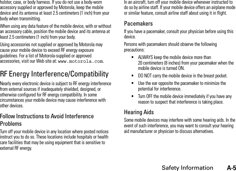 A-5Safety Informationholster, case, or body harness. If you do not use a body-worn accessory supplied or approved by Motorola, keep the mobile device and its antenna at least 2.5 centimeters (1 inch) from your body when transmitting.When using any data feature of the mobile device, with or without an accessory cable, position the mobile device and its antenna at least 2.5 centimeters (1 inch) from your body.Using accessories not supplied or approved by Motorola may cause your mobile device to exceed RF energy exposure guidelines. For a list of Motorola-supplied or approved accessories, visit our Web site at: www.motorola.com.RF Energy Interference/CompatibilityNearly every electronic device is subject to RF energy interference from external sources if inadequately shielded, designed, or otherwise configured for RF energy compatibility. In some circumstances your mobile device may cause interference with other devices.Follow Instructions to Avoid Interference ProblemsTurn off your mobile device in any location where posted notices instruct you to do so. These locations include hospitals or health care facilities that may be using equipment that is sensitive to external RF energy.In an aircraft, turn off your mobile device whenever instructed to do so by airline staff. If your mobile device offers an airplane mode or similar feature, consult airline staff about using it in flight.PacemakersIf you have a pacemaker, consult your physician before using this device.Persons with pacemakers should observe the following precautions:•ALWAYS keep the mobile device more than 20 centimeters (8 inches) from your pacemaker when the mobile device is turned ON.•DO NOT carry the mobile device in the breast pocket.•Use the ear opposite the pacemaker to minimize the potential for interference.•Turn OFF the mobile device immediately if you have any reason to suspect that interference is taking place.Hearing AidsSome mobile devices may interfere with some hearing aids. In the event of such interference, you may want to consult your hearing aid manufacturer or physician to discuss alternatives.