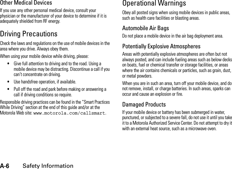 A-6Safety InformationOther Medical DevicesIf you use any other personal medical device, consult your physician or the manufacturer of your device to determine if it is adequately shielded from RF energy.Driving PrecautionsCheck the laws and regulations on the use of mobile devices in the area where you drive. Always obey them.When using your mobile device while driving, please:•Give full attention to driving and to the road. Using a mobile device may be distracting. Discontinue a call if you can’t concentrate on driving.•Use handsfree operation, if available.•Pull off the road and park before making or answering a call if driving conditions so require.Responsible driving practices can be found in the “Smart Practices While Driving” section at the end of this guide and/or at the Motorola Web site: www.motorola.com/callsmart.Operational WarningsObey all posted signs when using mobile devices in public areas, such as health care facilities or blasting areas.Automobile Air BagsDo not place a mobile device in the air bag deployment area.Potentially Explosive AtmospheresAreas with potentially explosive atmospheres are often but not always posted, and can include fueling areas such as below decks on boats, fuel or chemical transfer or storage facilities, or areas where the air contains chemicals or particles, such as grain, dust, or metal powders.When you are in such an area, turn off your mobile device, and do not remove, install, or charge batteries. In such areas, sparks can occur and cause an explosion or fire.Damaged ProductsIf your mobile device or battery has been submerged in water, punctured, or subjected to a severe fall, do not use it until you take it to a Motorola Authorized Service Center. Do not attempt to dry it with an external heat source, such as a microwave oven.