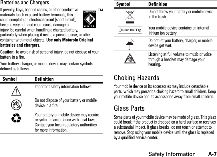 A-7Safety InformationBatteries and ChargersIf jewelry, keys, beaded chains, or other conductive materials touch exposed battery terminals, this could complete an electrical circuit (short circuit), become very hot, and could cause damage or injury. Be careful when handling a charged battery, particularly when placing it inside a pocket, purse, or other container with metal objects. Use only Motorola Original batteries and chargers.Caution: To avoid risk of personal injury, do not dispose of your battery in a fire.Your battery, charger, or mobile device may contain symbols, defined as follows:Choking HazardsYour mobile device or its accessories may include detachable parts, which may present a choking hazard to small children. Keep your mobile device and its accessories away from small children.Glass PartsSome parts of your mobile device may be made of glass. This glass could break if the product is dropped on a hard surface or receives a substantial impact. If glass breaks, do not touch or attempt to remove. Stop using your mobile device until the glass is replaced by a qualified service center.Symbol DefinitionImportant safety information follows.Do not dispose of your battery or mobile device in a fire.Your battery or mobile device may require recycling in accordance with local laws. Contact your local regulatory authorities for more information.032374o032376o032375oDo not throw your battery or mobile device in the trash.Your mobile device contains an internal lithium ion battery.Do not let your battery, charger, or mobile device get wet.Listening at full volume to music or voice through a headset may damage your hearing.Symbol Definition032378oLi Ion BATT