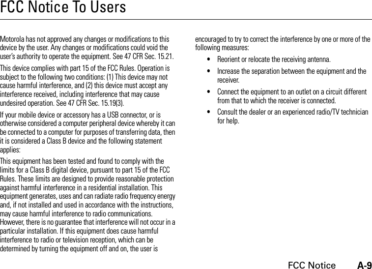 A-9FCC NoticeFCC Notice To UsersFCC N otic eMotorola has not approved any changes or modifications to this device by the user. Any changes or modifications could void the user’s authority to operate the equipment. See 47 CFR Sec. 15.21.This device complies with part 15 of the FCC Rules. Operation is subject to the following two conditions: (1) This device may not cause harmful interference, and (2) this device must accept any interference received, including interference that may cause undesired operation. See 47 CFR Sec. 15.19(3).If your mobile device or accessory has a USB connector, or is otherwise considered a computer peripheral device whereby it can be connected to a computer for purposes of transferring data, then it is considered a Class B device and the following statement applies:This equipment has been tested and found to comply with the limits for a Class B digital device, pursuant to part 15 of the FCC Rules. These limits are designed to provide reasonable protection against harmful interference in a residential installation. This equipment generates, uses and can radiate radio frequency energy and, if not installed and used in accordance with the instructions, may cause harmful interference to radio communications. However, there is no guarantee that interference will not occur in a particular installation. If this equipment does cause harmful interference to radio or television reception, which can be determined by turning the equipment off and on, the user is encouraged to try to correct the interference by one or more of the following measures:•Reorient or relocate the receiving antenna.•Increase the separation between the equipment and the receiver.•Connect the equipment to an outlet on a circuit different from that to which the receiver is connected.•Consult the dealer or an experienced radio/TV technician for help.