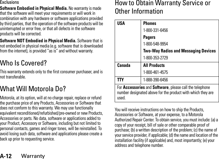 A-12WarrantyExclusionsSoftware Embodied in Physical Media. No warranty is made that the software will meet your requirements or will work in combination with any hardware or software applications provided by third parties, that the operation of the software products will be uninterrupted or error free, or that all defects in the software products will be corrected.Software NOT Embodied in Physical Media. Software that is not embodied in physical media (e.g. software that is downloaded from the internet), is provided “as is” and without warranty.Who Is Covered?This warranty extends only to the first consumer purchaser, and is not transferable.What Will Motorola Do?Motorola, at its option, will at no charge repair, replace or refund the purchase price of any Products, Accessories or Software that does not conform to this warranty. We may use functionally equivalent reconditioned/refurbished/pre-owned or new Products, Accessories or parts. No data, software or applications added to your Product, Accessory or Software, including but not limited to personal contacts, games and ringer tones, will be reinstalled. To avoid losing such data, software and applications please create a back up prior to requesting service.How to Obtain Warranty Service or Other InformationYou will receive instructions on how to ship the Products, Accessories or Software, at your expense, to a Motorola Authorized Repair Center. To obtain service, you must include: (a) a copy of your receipt, bill of sale or other comparable proof of purchase; (b) a written description of the problem; (c) the name of your service provider, if applicable; (d) the name and location of the installation facility (if applicable) and, most importantly; (e) your address and telephone number.USA Phones1-800-331-6456Pagers1-800-548-9954Two-Way Radios and Messaging Devices1-800-353-2729Canada All Products1-800-461-4575TTY1-888-390-6456For Accessories and Software, please call the telephone number designated above for the product with which they are used.