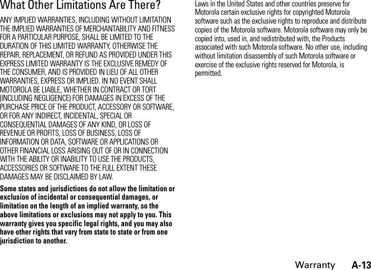 A-13WarrantyWhat Other Limitations Are There?ANY IMPLIED WARRANTIES, INCLUDING WITHOUT LIMITATION THE IMPLIED WARRANTIES OF MERCHANTABILITY AND FITNESS FOR A PARTICULAR PURPOSE, SHALL BE LIMITED TO THE DURATION OF THIS LIMITED WARRANTY, OTHERWISE THE REPAIR, REPLACEMENT, OR REFUND AS PROVIDED UNDER THIS EXPRESS LIMITED WARRANTY IS THE EXCLUSIVE REMEDY OF THE CONSUMER, AND IS PROVIDED IN LIEU OF ALL OTHER WARRANTIES, EXPRESS OR IMPLIED. IN NO EVENT SHALL MOTOROLA BE LIABLE, WHETHER IN CONTRACT OR TORT (INCLUDING NEGLIGENCE) FOR DAMAGES IN EXCESS OF THE PURCHASE PRICE OF THE PRODUCT, ACCESSORY OR SOFTWARE, OR FOR ANY INDIRECT, INCIDENTAL, SPECIAL OR CONSEQUENTIAL DAMAGES OF ANY KIND, OR LOSS OF REVENUE OR PROFITS, LOSS OF BUSINESS, LOSS OF INFORMATION OR DATA, SOFTWARE OR APPLICATIONS OR OTHER FINANCIAL LOSS ARISING OUT OF OR IN CONNECTION WITH THE ABILITY OR INABILITY TO USE THE PRODUCTS, ACCESSORIES OR SOFTWARE TO THE FULL EXTENT THESE DAMAGES MAY BE DISCLAIMED BY LAW.Some states and jurisdictions do not allow the limitation or exclusion of incidental or consequential damages, or limitation on the length of an implied warranty, so the above limitations or exclusions may not apply to you. This warranty gives you specific legal rights, and you may also have other rights that vary from state to state or from one jurisdiction to another.Laws in the United States and other countries preserve for Motorola certain exclusive rights for copyrighted Motorola software such as the exclusive rights to reproduce and distribute copies of the Motorola software. Motorola software may only be copied into, used in, and redistributed with, the Products associated with such Motorola software. No other use, including without limitation disassembly of such Motorola software or exercise of the exclusive rights reserved for Motorola, is permitted.