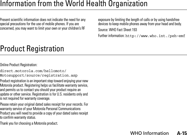 A-15WHO InformationInformation from the World Health OrganizationWHO Inf ormati onPresent scientific information does not indicate the need for any special precautions for the use of mobile phones. If you are concerned, you may want to limit your own or your children’s RF exposure by limiting the length of calls or by using handsfree devices to keep mobile phones away from your head and body.Source: WHO Fact Sheet 193Further information: http://www.who.int./peh-emfProduct RegistrationRegistrationOnline Product Registration:direct.motorola.com/hellomoto/ Motosupport/source/registration.aspProduct registration is an important step toward enjoying your new Motorola product. Registering helps us facilitate warranty service, and permits us to contact you should your product require an update or other service. Registration is for U.S. residents only and is not required for warranty coverage.Please retain your original dated sales receipt for your records. For warranty service of your Motorola Personal Communications Product you will need to provide a copy of your dated sales receipt to confirm warranty status.Thank you for choosing a Motorola product.