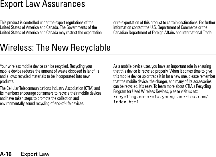 A-16Export LawExport Law AssurancesExport LawThis product is controlled under the export regulations of the United States of America and Canada. The Governments of the United States of America and Canada may restrict the exportation or re-exportation of this product to certain destinations. For further information contact the U.S. Department of Commerce or the Canadian Department of Foreign Affairs and International Trade.Wireless: The New RecyclableRecyclingYour wireless mobile device can be recycled. Recycling your mobile device reduces the amount of waste disposed in landfills and allows recycled materials to be incorporated into new products.The Cellular Telecommunications Industry Association (CTIA) and its members encourage consumers to recycle their mobile devices and have taken steps to promote the collection and environmentally sound recycling of end-of-life devices.As a mobile device user, you have an important role in ensuring that this device is recycled properly. When it comes time to give this mobile device up or trade it in for a new one, please remember that the mobile device, the charger, and many of its accessories can be recycled. It&apos;s easy. To learn more about CTIA&apos;s Recycling Program for Used Wireless Devices, please visit us at:: recycling.motorola.young-america.com/ index.html