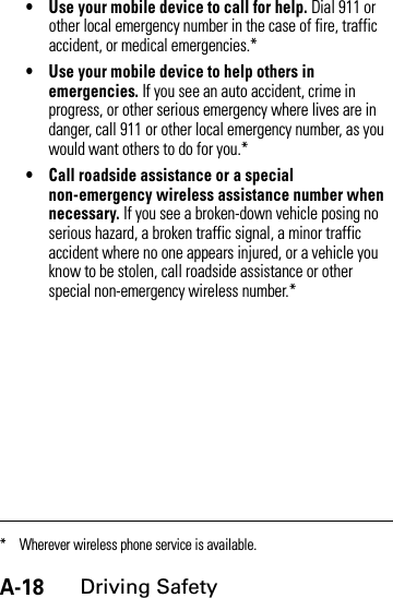 A-18Driving Safety• Use your mobile device to call for help. Dial 911 or other local emergency number in the case of fire, traffic accident, or medical emergencies.*• Use your mobile device to help others in emergencies. If you see an auto accident, crime in progress, or other serious emergency where lives are in danger, call 911 or other local emergency number, as you would want others to do for you.*• Call roadside assistance or a special non-emergency wireless assistance number when necessary. If you see a broken-down vehicle posing no serious hazard, a broken traffic signal, a minor traffic accident where no one appears injured, or a vehicle you know to be stolen, call roadside assistance or other special non-emergency wireless number.** Wherever wireless phone service is available.