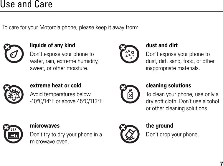 7Use and CareUse and CareTo care for your Motorola phone, please keep it away from:liquids of any kind dust and dirtDon’t expose your phone to water, rain, extreme humidity, sweat, or other moisture.Don’t expose your phone to dust, dirt, sand, food, or other inappropriate materials.extreme heat or cold cleaning solutionsAvoid temperatures below -10°C/14°F or above 45°C/113°F.To clean your phone, use only a dry soft cloth. Don’t use alcohol or other cleaning solutions.microwaves the groundDon’t try to dry your phone in a microwave oven.Don’t drop your phone.