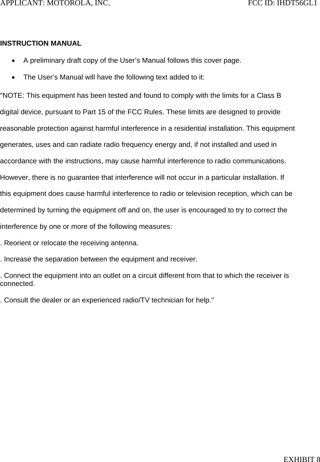 APPLICANT: MOTOROLA, INC.                                                                       FCC ID: IHDT56GL1   INSTRUCTION MANUAL  •  A preliminary draft copy of the User’s Manual follows this cover page.  •  The User’s Manual will have the following text added to it:  &quot;NOTE: This equipment has been tested and found to comply with the limits for a Class B  digital device, pursuant to Part 15 of the FCC Rules. These limits are designed to provide  reasonable protection against harmful interference in a residential installation. This equipment  generates, uses and can radiate radio frequency energy and, if not installed and used in  accordance with the instructions, may cause harmful interference to radio communications.  However, there is no guarantee that interference will not occur in a particular installation. If  this equipment does cause harmful interference to radio or television reception, which can be  determined by turning the equipment off and on, the user is encouraged to try to correct the  interference by one or more of the following measures:  . Reorient or relocate the receiving antenna.  . Increase the separation between the equipment and receiver.  . Connect the equipment into an outlet on a circuit different from that to which the receiver is connected.  . Consult the dealer or an experienced radio/TV technician for help.&quot; EXHIBIT 8 