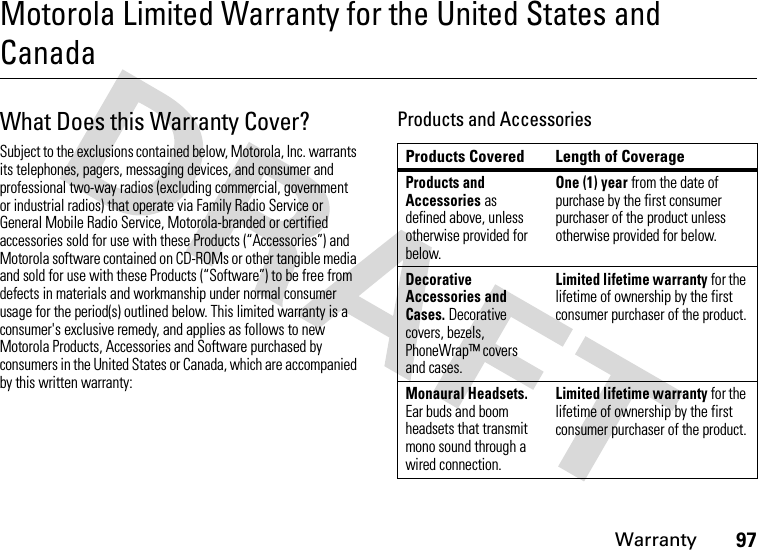 Warranty97Motorola Limited Warranty for the United States and CanadaWar r an t yWhat Does this Warranty Cover?Subject to the exclusions contained below, Motorola, Inc. warrants its telephones, pagers, messaging devices, and consumer and professional two-way radios (excluding commercial, government or industrial radios) that operate via Family Radio Service or General Mobile Radio Service, Motorola-branded or certified accessories sold for use with these Products (“Accessories”) and Motorola software contained on CD-ROMs or other tangible media and sold for use with these Products (“Software”) to be free from defects in materials and workmanship under normal consumer usage for the period(s) outlined below. This limited warranty is a consumer&apos;s exclusive remedy, and applies as follows to new Motorola Products, Accessories and Software purchased by consumers in the United States or Canada, which are accompanied by this written warranty:Products and AccessoriesProducts Covered Length of CoverageProducts and Accessories as defined above, unless otherwise provided for below.One (1) year from the date of purchase by the first consumer purchaser of the product unless otherwise provided for below.Decorative Accessories and Cases. Decorative covers, bezels, PhoneWrap™ covers and cases.Limited lifetime warranty for the lifetime of ownership by the first consumer purchaser of the product.Monaural Headsets. Ear buds and boom headsets that transmit mono sound through a wired connection.Limited lifetime warranty for the lifetime of ownership by the first consumer purchaser of the product.