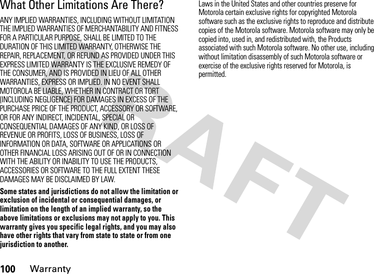 100WarrantyWhat Other Limitations Are There?ANY IMPLIED WARRANTIES, INCLUDING WITHOUT LIMITATION THE IMPLIED WARRANTIES OF MERCHANTABILITY AND FITNESS FOR A PARTICULAR PURPOSE, SHALL BE LIMITED TO THE DURATION OF THIS LIMITED WARRANTY, OTHERWISE THE REPAIR, REPLACEMENT, OR REFUND AS PROVIDED UNDER THIS EXPRESS LIMITED WARRANTY IS THE EXCLUSIVE REMEDY OF THE CONSUMER, AND IS PROVIDED IN LIEU OF ALL OTHER WARRANTIES, EXPRESS OR IMPLIED. IN NO EVENT SHALL MOTOROLA BE LIABLE, WHETHER IN CONTRACT OR TORT (INCLUDING NEGLIGENCE) FOR DAMAGES IN EXCESS OF THE PURCHASE PRICE OF THE PRODUCT, ACCESSORY OR SOFTWARE, OR FOR ANY INDIRECT, INCIDENTAL, SPECIAL OR CONSEQUENTIAL DAMAGES OF ANY KIND, OR LOSS OF REVENUE OR PROFITS, LOSS OF BUSINESS, LOSS OF INFORMATION OR DATA, SOFTWARE OR APPLICATIONS OR OTHER FINANCIAL LOSS ARISING OUT OF OR IN CONNECTION WITH THE ABILITY OR INABILITY TO USE THE PRODUCTS, ACCESSORIES OR SOFTWARE TO THE FULL EXTENT THESE DAMAGES MAY BE DISCLAIMED BY LAW.Some states and jurisdictions do not allow the limitation or exclusion of incidental or consequential damages, or limitation on the length of an implied warranty, so the above limitations or exclusions may not apply to you. This warranty gives you specific legal rights, and you may also have other rights that vary from state to state or from one jurisdiction to another.Laws in the United States and other countries preserve for Motorola certain exclusive rights for copyrighted Motorola software such as the exclusive rights to reproduce and distribute copies of the Motorola software. Motorola software may only be copied into, used in, and redistributed with, the Products associated with such Motorola software. No other use, including without limitation disassembly of such Motorola software or exercise of the exclusive rights reserved for Motorola, is permitted.