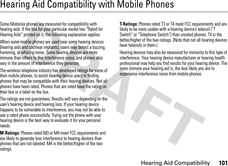 Hearing Aid Compatibility101Hearing Aid Compatibility with Mobile PhonesHearing Aid CompatibilitySome Motorola phones are measured for compatibility with hearing aids. If the box for your particular model has “Rated for Hearing Aids” printed on it, the following explanation applies.When some mobile phones are used near some hearing devices (hearing aids and cochlear implants), users may detect a buzzing, humming, or whining noise. Some hearing devices are more immune than others to this interference noise, and phones also vary in the amount of interference they generate.The wireless telephone industry has developed ratings for some of their mobile phones, to assist hearing device users in finding phones that may be compatible with their hearing devices. Not all phones have been rated. Phones that are rated have the rating on their box or a label on the box.The ratings are not guarantees. Results will vary depending on the user’s hearing device and hearing loss. If your hearing device happens to be vulnerable to interference, you may not be able to use a rated phone successfully. Trying out the phone with your hearing device is the best way to evaluate it for your personal needs.M-Ratings: Phones rated M3 or M4 meet FCC requirements and are likely to generate less interference to hearing devices than phones that are not labeled. M4 is the better/higher of the two ratings.T-Ratings: Phones rated T3 or T4 meet FCC requirements and are likely to be more usable with a hearing device’s telecoil (“T Switch” or “Telephone Switch”) than unrated phones. T4 is the better/higher of the two ratings. (Note that not all hearing devices have telecoils in them.)Hearing devices may also be measured for immunity to this type of interference. Your hearing device manufacturer or hearing health professional may help you find results for your hearing device. The more immune your hearing aid is, the less likely you are to experience interference noise from mobile phones.