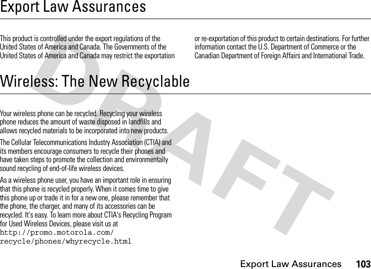 Export Law Assurances103Export Law AssurancesExport Law AssurancesThis product is controlled under the export regulations of the United States of America and Canada. The Governments of the United States of America and Canada may restrict the exportation or re-exportation of this product to certain destinations. For further information contact the U.S. Department of Commerce or the Canadian Department of Foreign Affairs and International Trade.Wireless: The New RecyclableWireless: The New Recyclable Your wireless phone can be recycled. Recycling your wireless phone reduces the amount of waste disposed in landfills and allows recycled materials to be incorporated into new products.The Cellular Telecommunications Industry Association (CTIA) and its members encourage consumers to recycle their phones and have taken steps to promote the collection and environmentally sound recycling of end-of-life wireless devices.As a wireless phone user, you have an important role in ensuring that this phone is recycled properly. When it comes time to give this phone up or trade it in for a new one, please remember that the phone, the charger, and many of its accessories can be recycled. It&apos;s easy. To learn more about CTIA&apos;s Recycling Program for Used Wireless Devices, please visit us at http://promo.motorola.com/ recycle/phones/whyrecycle.html