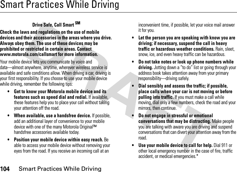 104Smart Practices While DrivingSmart Practices While DrivingSmart Practices While Dri vingDrive Safe, Call Smart SMCheck the laws and regulations on the use of mobile devices and their accessories in the areas where you drive. Always obey them. The use of these devices may be prohibited or restricted in certain areas. Contact www.motorola.com/callsmart for more information.Your mobile device lets you communicate by voice and data—almost anywhere, anytime, wherever wireless service is available and safe conditions allow. When driving a car, driving is your first responsibility. If you choose to use your mobile device while driving, remember the following tips:• Get to know your Motorola mobile device and its features such as speed dial and redial. If available, these features help you to place your call without taking your attention off the road.• When available, use a handsfree device. If possible, add an additional layer of convenience to your mobile device with one of the many Motorola Original™ handsfree accessories available today.• Position your mobile device within easy reach. Be able to access your mobile device without removing your eyes from the road. If you receive an incoming call at an inconvenient time, if possible, let your voice mail answer it for you.• Let the person you are speaking with know you are driving; if necessary, suspend the call in heavy traffic or hazardous weather conditions. Rain, sleet, snow, ice, and even heavy traffic can be hazardous.• Do not take notes or look up phone numbers while driving. Jotting down a “to do” list or going through your address book takes attention away from your primary responsibility—driving safely.• Dial sensibly and assess the traffic; if possible, place calls when your car is not moving or before pulling into traffic. If you must make a call while moving, dial only a few numbers, check the road and your mirrors, then continue.• Do not engage in stressful or emotional conversations that may be distracting. Make people you are talking with aware you are driving and suspend conversations that can divert your attention away from the road.• Use your mobile device to call for help. Dial 911 or other local emergency number in the case of fire, traffic accident, or medical emergencies.*