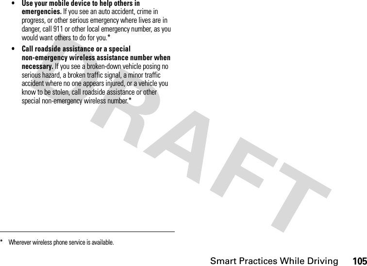 Smart Practices While Driving105• Use your mobile device to help others in emergencies. If you see an auto accident, crime in progress, or other serious emergency where lives are in danger, call 911 or other local emergency number, as you would want others to do for you.*• Call roadside assistance or a special non-emergency wireless assistance number when necessary. If you see a broken-down vehicle posing no serious hazard, a broken traffic signal, a minor traffic accident where no one appears injured, or a vehicle you know to be stolen, call roadside assistance or other special non-emergency wireless number.** Wherever wireless phone service is available.