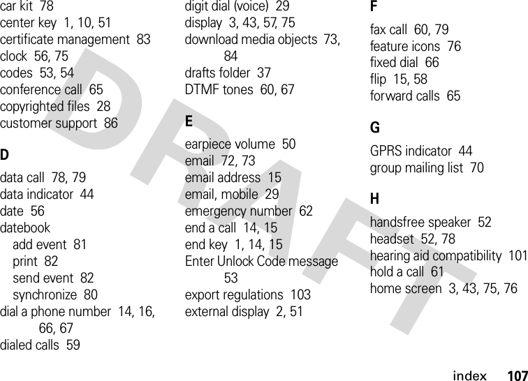 index107car kit  78center key  1, 10, 51certificate management  83clock  56, 75codes  53, 54conference call  65copyrighted files  28customer support  86Ddata call  78, 79data indicator  44date  56datebookadd event  81print  82send event  82synchronize  80dial a phone number  14, 16, 66, 67dialed calls  59digit dial (voice)  29display  3, 43, 57, 75download media objects  73, 84drafts folder  37DTMF tones  60, 67Eearpiece volume  50email  72, 73email address  15email, mobile  29emergency number  62end a call  14, 15end key  1, 14, 15Enter Unlock Code message  53export regulations  103external display  2, 51Ffax call  60, 79feature icons  76fixed dial  66flip  15, 58forward calls  65GGPRS indicator  44group mailing list  70Hhandsfree speaker  52headset  52, 78hearing aid compatibility  101hold a call  61home screen  3, 43, 75, 76