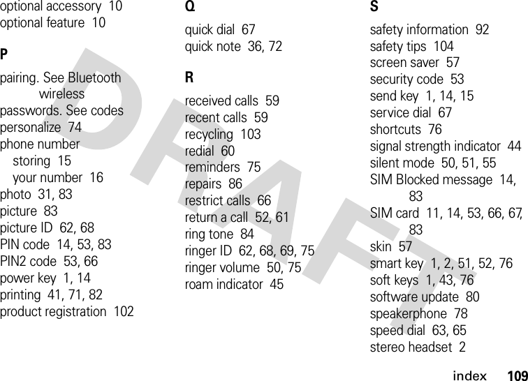 index109optional accessory  10optional feature  10Ppairing. See Bluetooth wirelesspasswords. See codespersonalize  74phone numberstoring  15your number  16photo  31, 83picture  83picture ID  62, 68PIN code  14, 53, 83PIN2 code  53, 66power key  1, 14printing  41, 71, 82product registration  102Qquick dial  67quick note  36, 72Rreceived calls  59recent calls  59recycling  103redial  60reminders  75repairs  86restrict calls  66return a call  52, 61ring tone  84ringer ID  62, 68, 69, 75ringer volume  50, 75roam indicator  45Ssafety information  92safety tips  104screen saver  57security code  53send key  1, 14, 15service dial  67shortcuts  76signal strength indicator  44silent mode  50, 51, 55SIM Blocked message  14, 83SIM card  11, 14, 53, 66, 67, 83skin  57smart key  1, 2, 51, 52, 76soft keys  1, 43, 76software update  80speakerphone  78speed dial  63, 65stereo headset  2