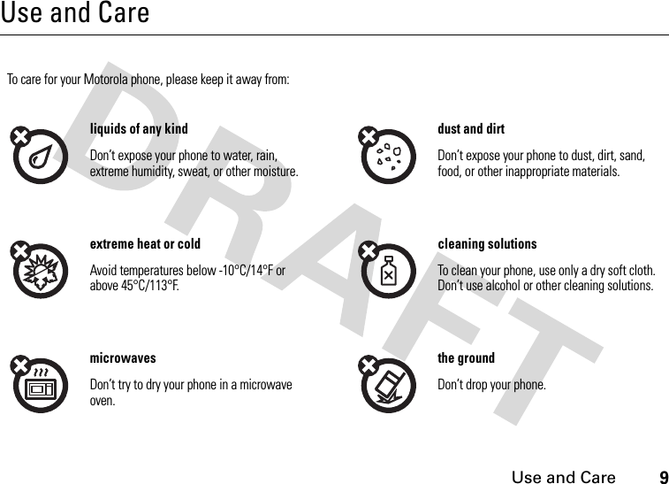 Use and Care9Use and CareUse and CareTo care for your Motorola phone, please keep it away from:liquids of any kind dust and dirtDon’t expose your phone to water, rain, extreme humidity, sweat, or other moisture.Don’t expose your phone to dust, dirt, sand, food, or other inappropriate materials.extreme heat or cold cleaning solutionsAvoid temperatures below -10°C/14°F or above 45°C/113°F.To clean your phone, use only a dry soft cloth. Don’t use alcohol or other cleaning solutions.microwaves the groundDon’t try to dry your phone in a microwave oven.Don’t drop your phone.