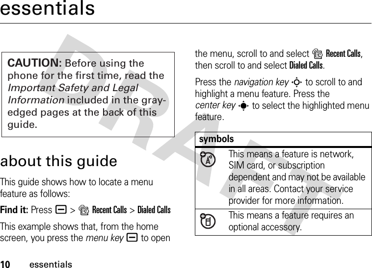 10essentialsessentialsabout this guideThis guide shows how to locate a menu feature as follows:Find it: Press a &gt;sRecent Calls &gt;Dialed CallsThis example shows that, from the home screen, you press the menu keya to open the menu, scroll to and select sRecent Calls, then scroll to and select Dialed Calls.Press the navigation keyS to scroll to and highlight a menu feature. Press the center keys to select the highlighted menu feature.CAUTION: Before using the phone for the first time, read the Important Safety and Legal Information included in the gray-edged pages at the back of this guide.symbolsThis means a feature is network, SIM card, or subscription dependent and may not be available in all areas. Contact your service provider for more information.This means a feature requires an optional accessory.