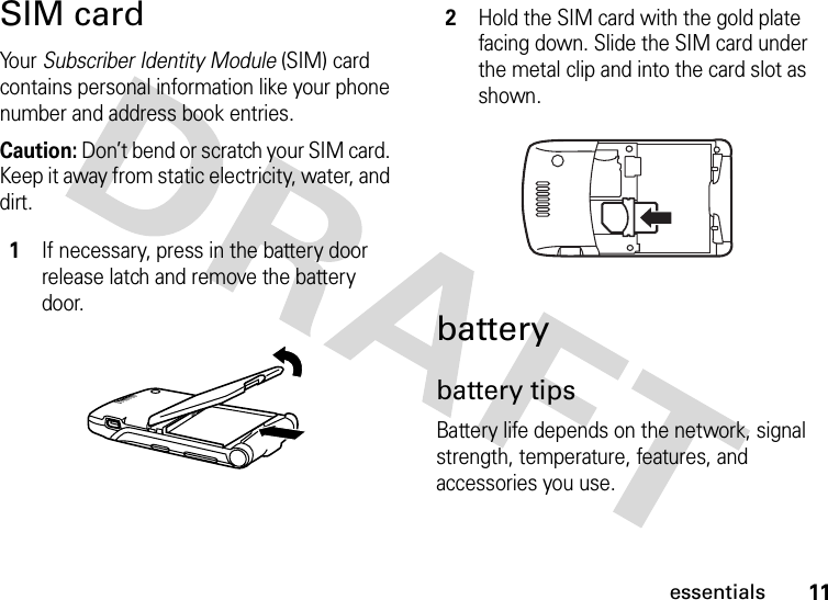 11essentialsSIM cardYo u r   Subscriber Identity Module (SIM) card contains personal information like your phone number and address book entries.Caution: Don’t bend or scratch your SIM card. Keep it away from static electricity, water, and dirt.batterybattery tipsBattery life depends on the network, signal strength, temperature, features, and accessories you use.1If necessary, press in the battery door release latch and remove the battery door.2Hold the SIM card with the gold plate facing down. Slide the SIM card under the metal clip and into the card slot as shown.