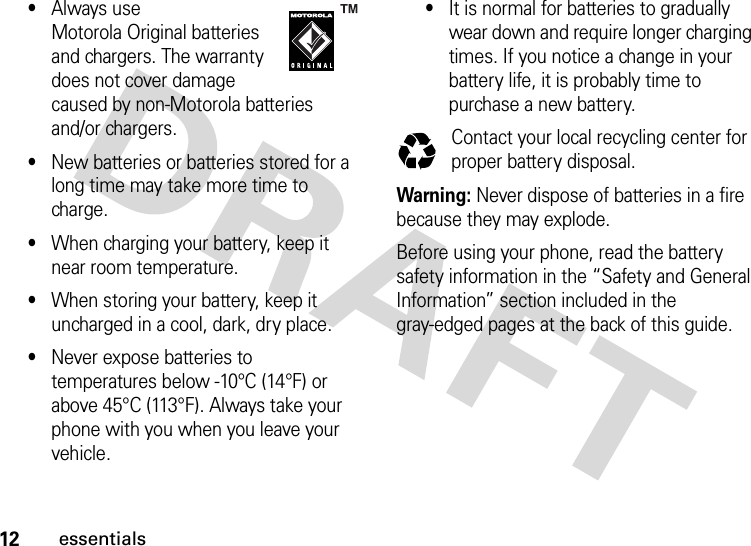 12essentials•Always use Motorola Original batteries and chargers. The warranty does not cover damage caused by non-Motorola batteries and/or chargers.•New batteries or batteries stored for a long time may take more time to charge.•When charging your battery, keep it near room temperature.•When storing your battery, keep it uncharged in a cool, dark, dry place.•Never expose batteries to temperatures below -10°C (14°F) or above 45°C (113°F). Always take your phone with you when you leave your vehicle.•It is normal for batteries to gradually wear down and require longer charging times. If you notice a change in your battery life, it is probably time to purchase a new battery.Contact your local recycling center for proper battery disposal.Warning: Never dispose of batteries in a fire because they may explode.Before using your phone, read the battery safety information in the “Safety and General Information” section included in the gray-edged pages at the back of this guide. 032375o