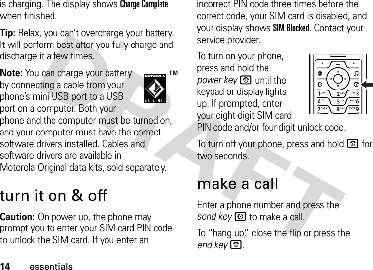 14essentialsis charging. The display shows Charge Complete when finished.Tip: Relax, you can’t overcharge your battery. It will perform best after you fully charge and discharge it a few times.Note: You can charge your battery by connecting a cable from your phone’s mini-USB port to a USB port on a computer. Both your phone and the computer must be turned on, and your computer must have the correct software drivers installed. Cables and software drivers are available in Motorola Original data kits, sold separately.turn it on &amp; offCaution: On power up, the phone may prompt you to enter your SIM card PIN code to unlock the SIM card. If you enter an incorrect PIN code three times before the correct code, your SIM card is disabled, and your display shows SIM Blocked. Contact your service provider.To turn on your phone, press and hold the power keyO until the keypad or display lights up. If prompted, enter your eight-digit SIM card PIN code and/or four-digit unlock code.To turn off your phone, press and hold O for two seconds.make a callEnter a phone number and press the send keyN to make a call.To “hang up,” close the flip or press the end keyO.