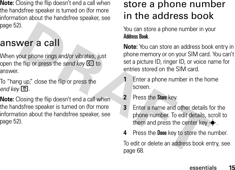 15essentialsNote: Closing the flip doesn’t end a call when the handsfree speaker is turned on (for more information about the handsfree speaker, see page 52).answer a callWhen your phone rings and/or vibrates, just open the flip or press the send keyN to answer.To “hang up,” close the flip or press the end keyO.Note: Closing the flip doesn’t end a call when the handsfree speaker is turned on (for more information about the handsfree speaker, see page 52).store a phone number in the address bookYou can store a phone number in your Address Book.Note: You can store an address book entry in phone memory or on your SIM card. You can’t set a picture ID, ringer ID, or voice name for entries stored on the SIM card. 1Enter a phone number in the home screen.2Press the Store key.3Enter a name and other details for the phone number. To edit details, scroll to them and press the center keys.4Press the Done key to store the number.To edit or delete an address book entry, see page 68.