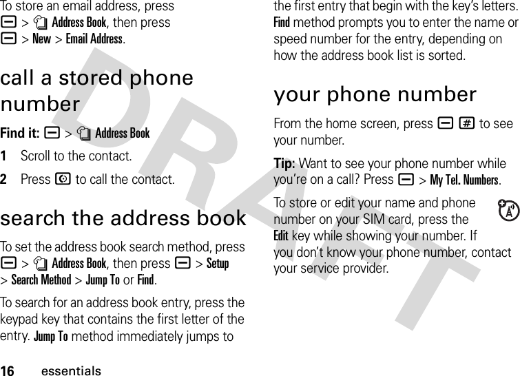 16essentialsTo store an email address, press a&gt;nAddress Book, then press a&gt;New&gt;Email Address.call a stored phone numberFind it: a &gt;nAddress Book 1Scroll to the contact.2Press N to call the contact.search the address bookTo set the address book search method, press a&gt;nAddress Book, then press a&gt;Setup &gt;Search Method &gt;Jump To or Find.To search for an address book entry, press the keypad key that contains the first letter of the entry. Jump To method immediately jumps to the first entry that begin with the key’s letters. Find method prompts you to enter the name or speed number for the entry, depending on how the address book list is sorted.your phone numberFrom the home screen, press a# to see your number.Tip: Want to see your phone number while you’re on a call? Press a&gt;My Tel. Numbers.To store or edit your name and phone number on your SIM card, press the Editkey while showing your number. If you don’t know your phone number, contact your service provider.