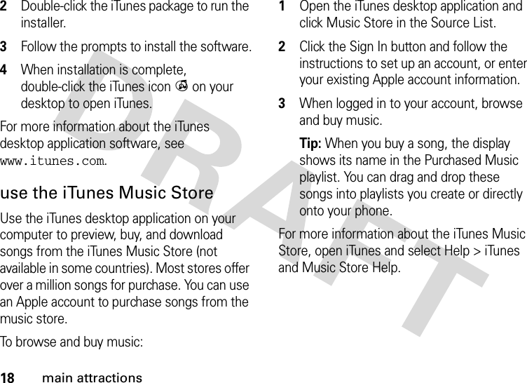 18main attractions2Double-click the iTunes package to run the installer.3Follow the prompts to install the software.4When installation is complete, double-click the iTunes icon i on your desktop to open iTunes.For more information about the iTunes desktop application software, see www.itunes.com.use the iTunes Music StoreUse the iTunes desktop application on your computer to preview, buy, and download songs from the iTunes Music Store (not available in some countries). Most stores offer over a million songs for purchase. You can use an Apple account to purchase songs from the music store.To browse and buy music: 1Open the iTunes desktop application and click Music Store in the Source List.2Click the Sign In button and follow the instructions to set up an account, or enter your existing Apple account information.3When logged in to your account, browse and buy music.Tip: When you buy a song, the display shows its name in the Purchased Music playlist. You can drag and drop these songs into playlists you create or directly onto your phone.For more information about the iTunes Music Store, open iTunes and select Help &gt; iTunes and Music Store Help.