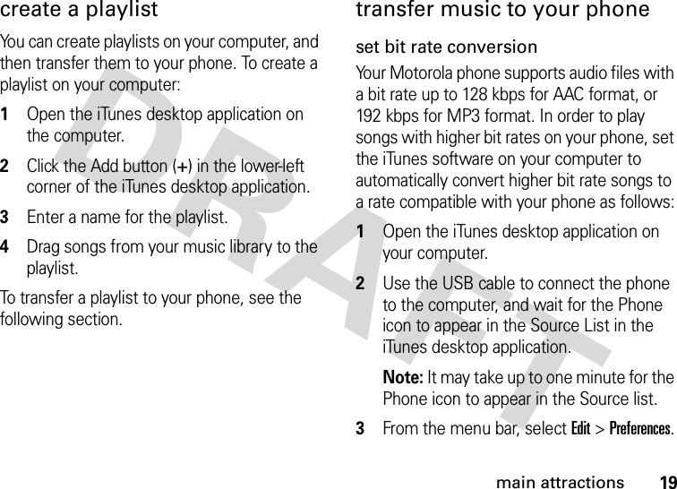 19main attractionscreate a playlistYou can create playlists on your computer, and then transfer them to your phone. To create a playlist on your computer: 1Open the iTunes desktop application on the computer.2Click the Add button (+) in the lower-left corner of the iTunes desktop application.3Enter a name for the playlist.4Drag songs from your music library to the playlist.To transfer a playlist to your phone, see the following section.transfer music to your phoneset bit rate conversionYour Motorola phone supports audio files with a bit rate up to 128 kbps for AAC format, or 192 kbps for MP3 format. In order to play songs with higher bit rates on your phone, set the iTunes software on your computer to automatically convert higher bit rate songs to a rate compatible with your phone as follows: 1Open the iTunes desktop application on your computer.2Use the USB cable to connect the phone to the computer, and wait for the Phone icon to appear in the Source List in the iTunes desktop application.Note: It may take up to one minute for the Phone icon to appear in the Source list.3From the menu bar, select Edit &gt; Preferences.