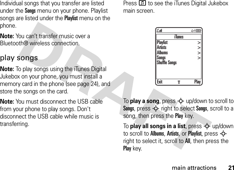 21main attractionsIndividual songs that you transfer are listed under the Songs menu on your phone. Playlist songs are listed under the Playlist menu on the phone.Note: You can’t transfer music over a Bluetooth® wireless connection.play songsNote: To play songs using the iTunes Digital Jukebox on your phone, you must install a memory card in the phone (see page 24), and store the songs on the card.Note: You must disconnect the USB cable from your phone to play songs. Don&apos;t disconnect the USB cable while music is transferring.Press f to see the iTunes Digital Jukebox main screen.To play a song, press S up/down to scroll to Songs, press S right to select Songs, scroll to a song, then press the Playkey.To play all songs in a list, press S up/down to scroll to Albums, Artists, or Playlist, pressS right to select it, scroll to All, then press the Playkey.iTunesExit PlayPlaylist Artists Albums Songs Shuffle Songs&gt;&gt;&gt;&gt;