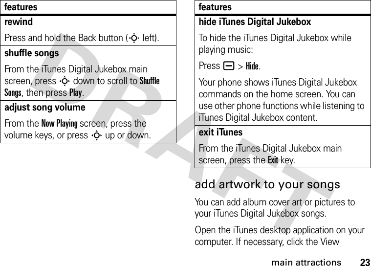 23main attractionsadd artwork to your songsYou can add album cover art or pictures to your iTunes Digital Jukebox songs.Open the iTunes desktop application on your computer. If necessary, click the View rewindPress and hold the Back button (Sleft).shuffle songsFrom the iTunes Digital Jukebox main screen, press Sdown to scroll to Shuffle Songs, then press Play.adjust song volumeFrom the Now Playing screen, press the volume keys, or press S up or down.featureshide iTunes Digital Jukebox To hide the iTunes Digital Jukebox while playing music:Press a &gt;Hide.Your phone shows iTunes Digital Jukebox commands on the home screen. You can use other phone functions while listening to iTunes Digital Jukebox content.exit iTunesFrom the iTunes Digital Jukebox main screen, press the Exitkey.features