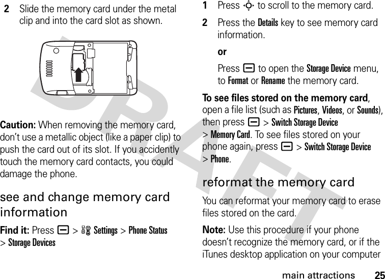 25main attractionsCaution: When removing the memory card, don’t use a metallic object (like a paper clip) to push the card out of its slot. If you accidently touch the memory card contacts, you could damage the phone.see and change memory card informationFind it: Press a &gt;wSettings &gt;Phone Status &gt;Storage Devices 1Press S to scroll to the memory card.2Press the Details key to see memory card information.orPress a to open the Storage Device menu, to Format or Rename the memory card.To see files stored on the memory card, open a file list (such as Pictures, Videos, or Sounds), then press a&gt;Switch Storage Device &gt;Memory Card. To see files stored on your phone again, press a&gt;Switch Storage Device &gt;Phone.reformat the memory cardYou can reformat your memory card to erase files stored on the card.Note: Use this procedure if your phone doesn’t recognize the memory card, or if the iTunes desktop application on your computer 2Slide the memory card under the metal clip and into the card slot as shown.