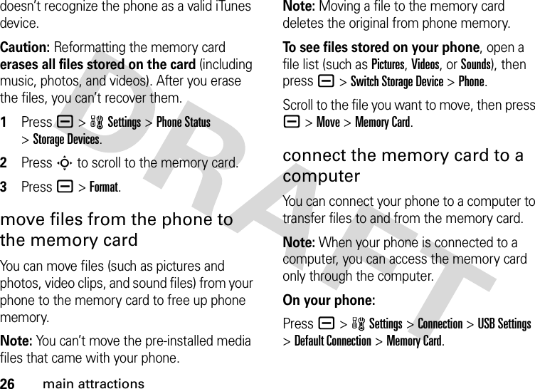 26main attractionsdoesn’t recognize the phone as a valid iTunes device.Caution: Reformatting the memory card erases all files stored on the card (including music, photos, and videos). After you erase the files, you can’t recover them. 1Press a&gt;wSettings &gt;Phone Status &gt;Storage Devices.2Press S to scroll to the memory card.3Press a&gt;Format.move files from the phone to the memory cardYou can move files (such as pictures and photos, video clips, and sound files) from your phone to the memory card to free up phone memory.Note: You can’t move the pre-installed media files that came with your phone.Note: Moving a file to the memory card deletes the original from phone memory.To see files stored on your phone, open a file list (such as Pictures, Videos, or Sounds), then press a&gt;Switch Storage Device &gt;Phone.Scroll to the file you want to move, then press a&gt;Move &gt;Memory Card.connect the memory card to a computerYou can connect your phone to a computer to transfer files to and from the memory card.Note: When your phone is connected to a computer, you can access the memory card only through the computer.On your phone:Press a &gt;wSettings &gt;Connection &gt;USB Settings &gt;Default Connection &gt;Memory Card.